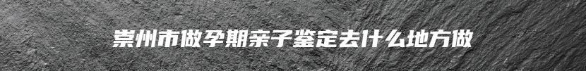 崇州市做孕期亲子鉴定去什么地方做