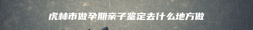 虎林市做孕期亲子鉴定去什么地方做