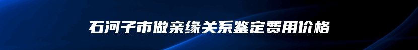 石河子市做亲缘关系鉴定费用价格