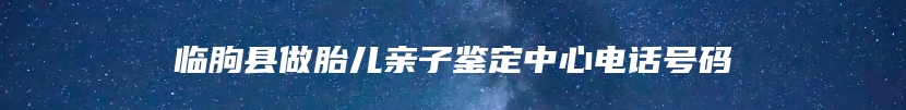 临朐县做胎儿亲子鉴定中心电话号码