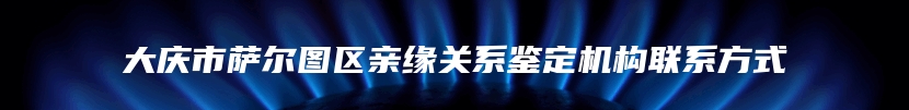 大庆市萨尔图区亲缘关系鉴定机构联系方式