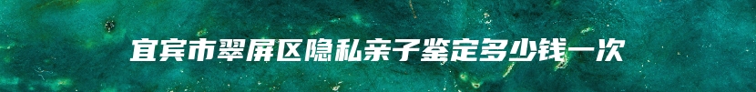 宜宾市翠屏区隐私亲子鉴定多少钱一次