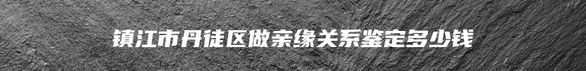 镇江市丹徒区做亲缘关系鉴定多少钱