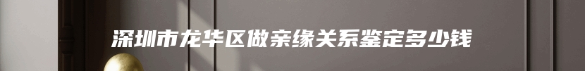 深圳市龙华区做亲缘关系鉴定多少钱