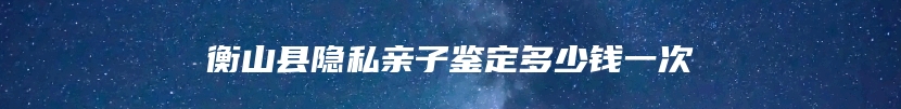 衡山县隐私亲子鉴定多少钱一次