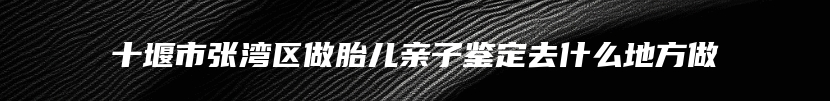 十堰市张湾区做胎儿亲子鉴定去什么地方做