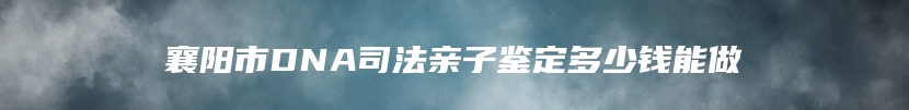 襄阳市DNA司法亲子鉴定多少钱能做