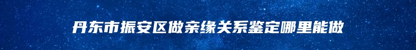 丹东市振安区做亲缘关系鉴定哪里能做