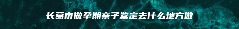 长葛市做孕期亲子鉴定去什么地方做