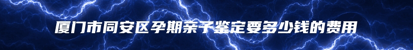 厦门市同安区孕期亲子鉴定要多少钱的费用