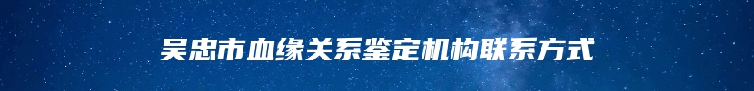 吴忠市血缘关系鉴定机构联系方式