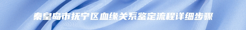 秦皇岛市抚宁区血缘关系鉴定流程详细步骤