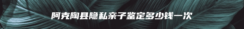 阿克陶县隐私亲子鉴定多少钱一次