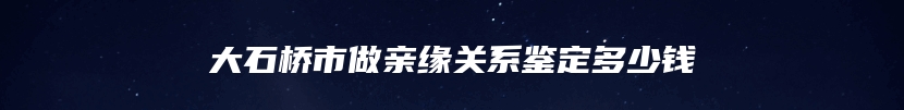 大石桥市做亲缘关系鉴定多少钱