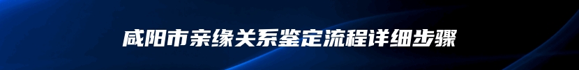 咸阳市亲缘关系鉴定流程详细步骤