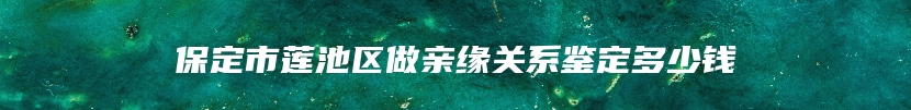 保定市莲池区做亲缘关系鉴定多少钱