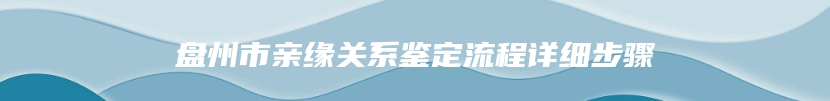 盘州市亲缘关系鉴定流程详细步骤