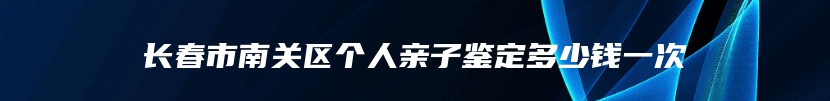 长春市南关区个人亲子鉴定多少钱一次