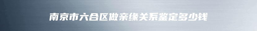 南京市六合区做亲缘关系鉴定多少钱