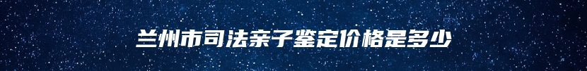 兰州市司法亲子鉴定价格是多少