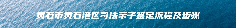 黄石市黄石港区司法亲子鉴定流程及步骤