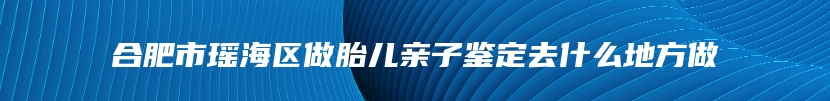 合肥市瑶海区做胎儿亲子鉴定去什么地方做