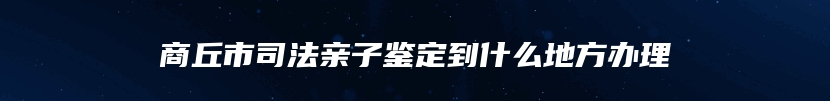 商丘市司法亲子鉴定到什么地方办理