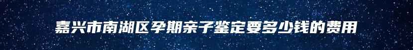 嘉兴市南湖区孕期亲子鉴定要多少钱的费用