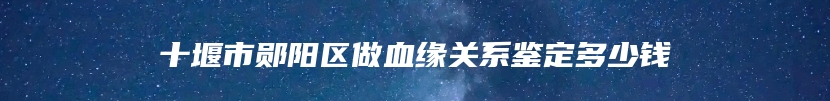 十堰市郧阳区做血缘关系鉴定多少钱