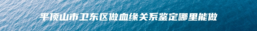 平顶山市卫东区做血缘关系鉴定哪里能做