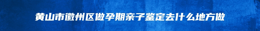 黄山市徽州区做孕期亲子鉴定去什么地方做