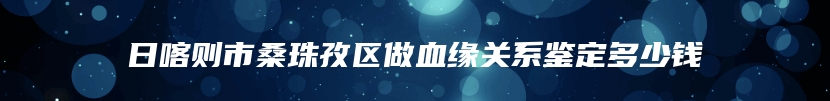 日喀则市桑珠孜区做血缘关系鉴定多少钱