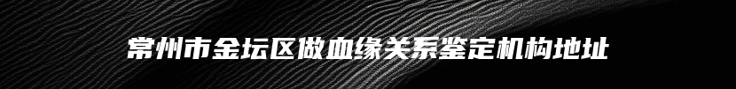 常州市金坛区做血缘关系鉴定机构地址