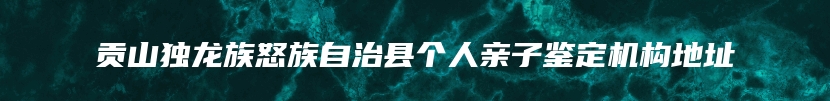 贡山独龙族怒族自治县个人亲子鉴定机构地址