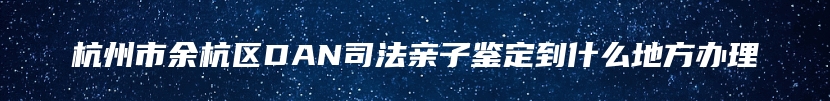 杭州市余杭区DAN司法亲子鉴定到什么地方办理