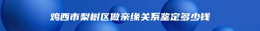 鸡西市梨树区做亲缘关系鉴定多少钱