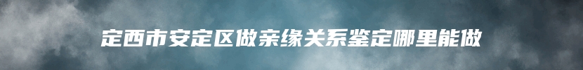 定西市安定区做亲缘关系鉴定哪里能做