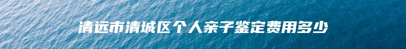 清远市清城区个人亲子鉴定费用多少