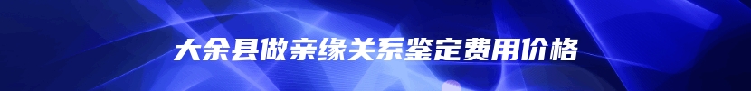 大余县做亲缘关系鉴定费用价格