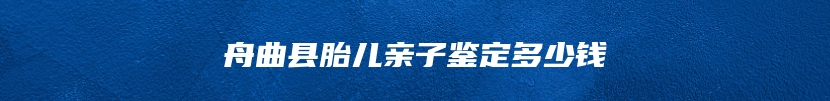 舟曲县胎儿亲子鉴定多少钱