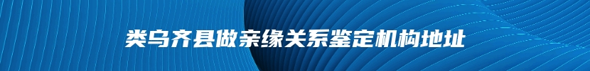 类乌齐县做亲缘关系鉴定机构地址