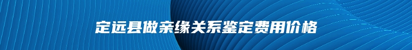 定远县做亲缘关系鉴定费用价格