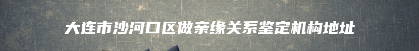 大连市沙河口区做亲缘关系鉴定机构地址