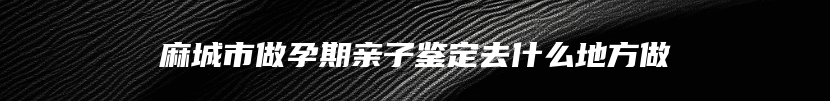 麻城市做孕期亲子鉴定去什么地方做