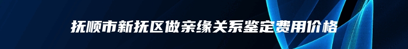 抚顺市新抚区做亲缘关系鉴定费用价格