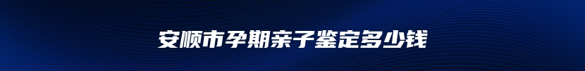 安顺市孕期亲子鉴定多少钱