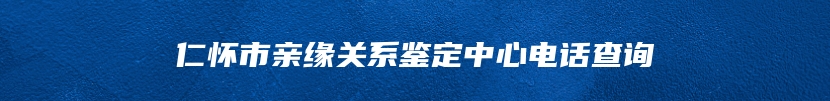 仁怀市亲缘关系鉴定中心电话查询
