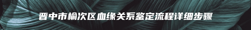 晋中市榆次区血缘关系鉴定流程详细步骤