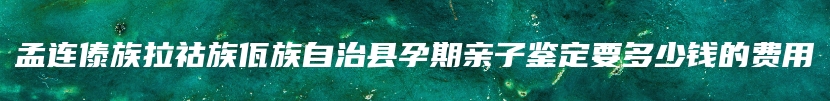 孟连傣族拉祜族佤族自治县孕期亲子鉴定要多少钱的费用