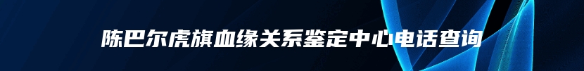 陈巴尔虎旗血缘关系鉴定中心电话查询